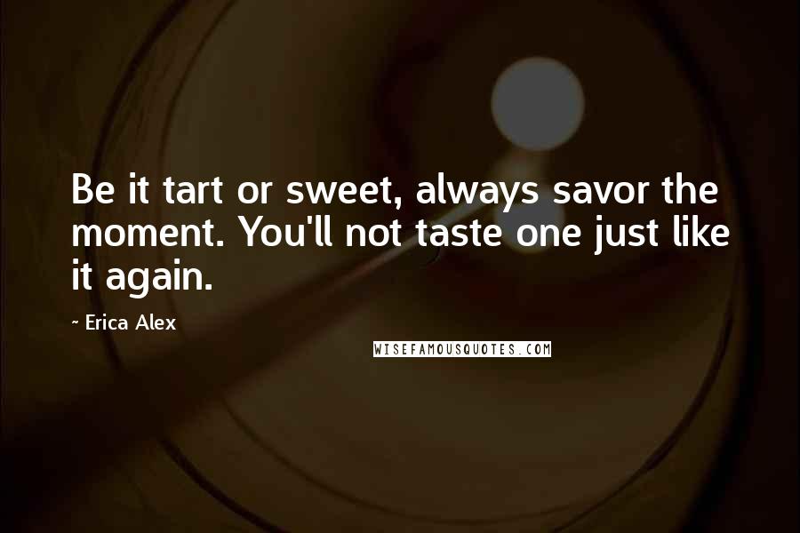 Erica Alex Quotes: Be it tart or sweet, always savor the moment. You'll not taste one just like it again.