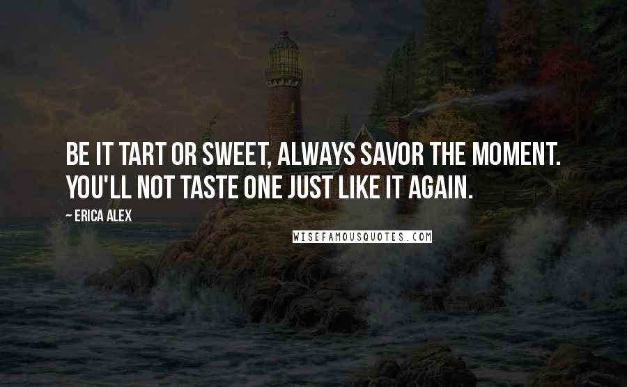 Erica Alex Quotes: Be it tart or sweet, always savor the moment. You'll not taste one just like it again.