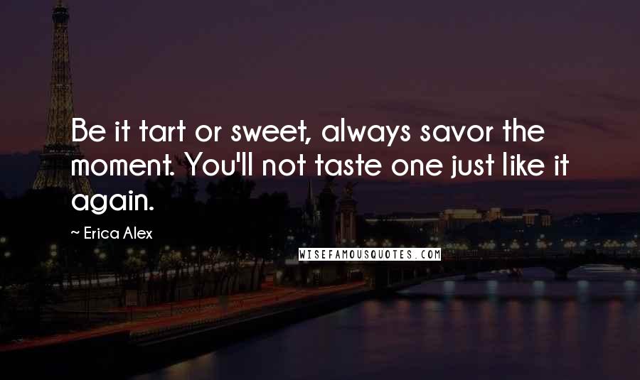 Erica Alex Quotes: Be it tart or sweet, always savor the moment. You'll not taste one just like it again.