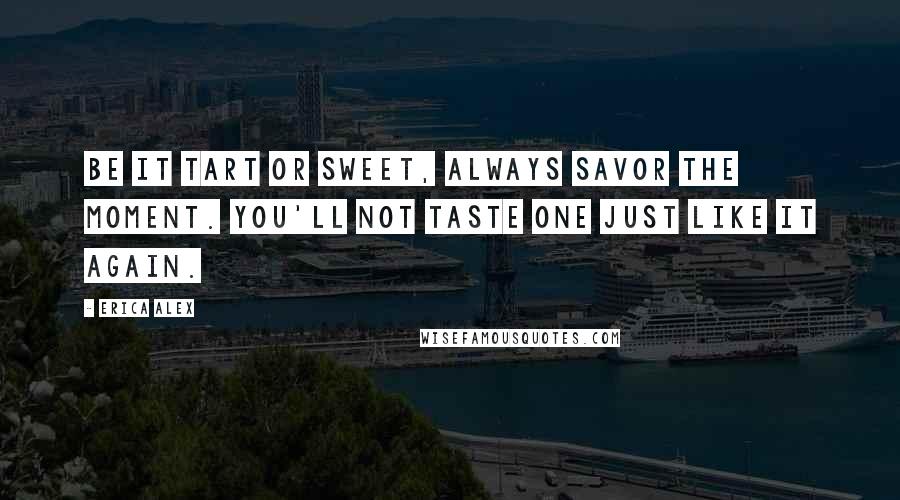 Erica Alex Quotes: Be it tart or sweet, always savor the moment. You'll not taste one just like it again.