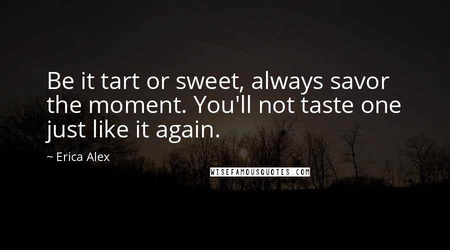 Erica Alex Quotes: Be it tart or sweet, always savor the moment. You'll not taste one just like it again.