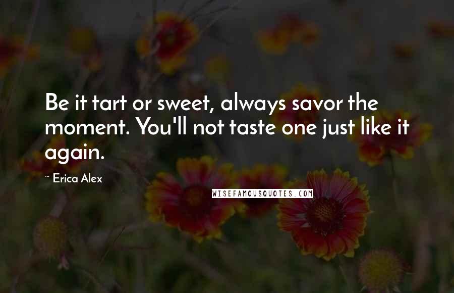 Erica Alex Quotes: Be it tart or sweet, always savor the moment. You'll not taste one just like it again.