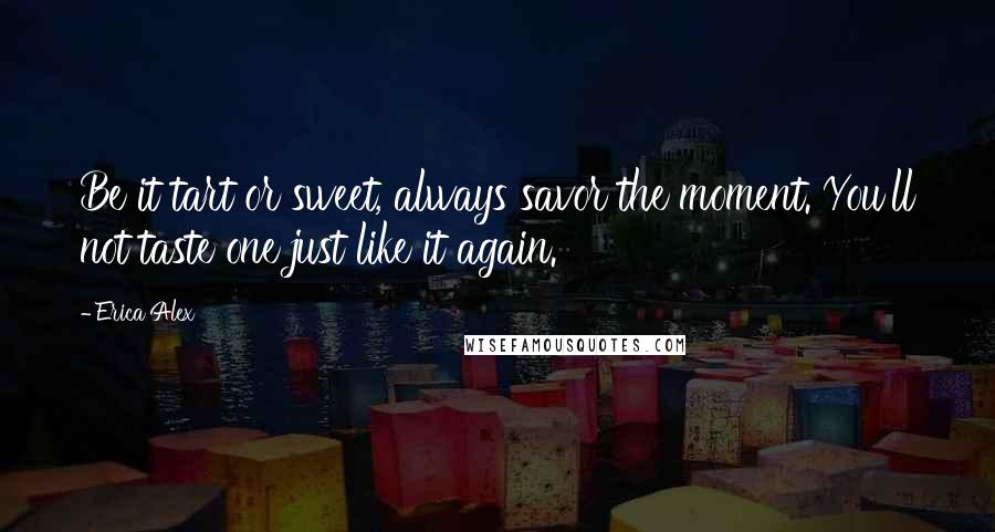 Erica Alex Quotes: Be it tart or sweet, always savor the moment. You'll not taste one just like it again.