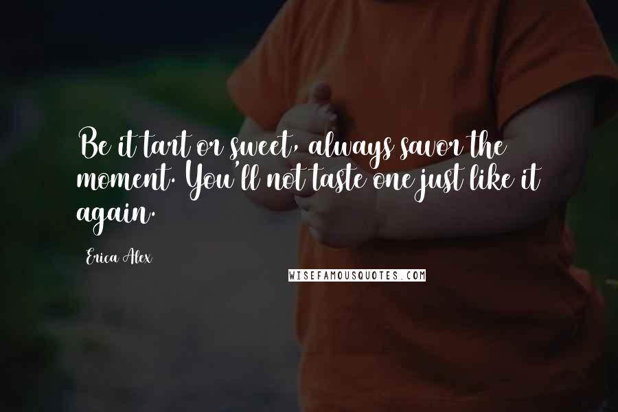 Erica Alex Quotes: Be it tart or sweet, always savor the moment. You'll not taste one just like it again.