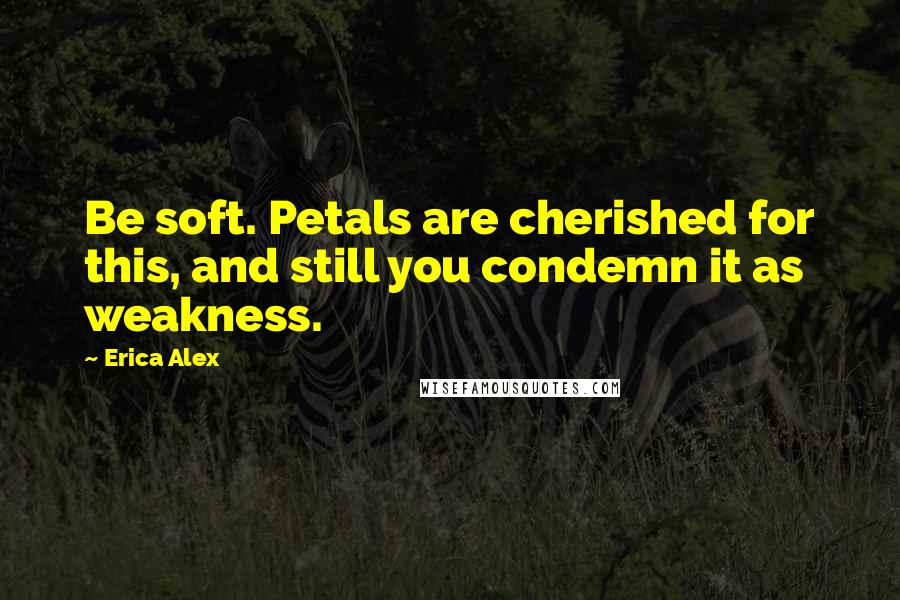 Erica Alex Quotes: Be soft. Petals are cherished for this, and still you condemn it as weakness.