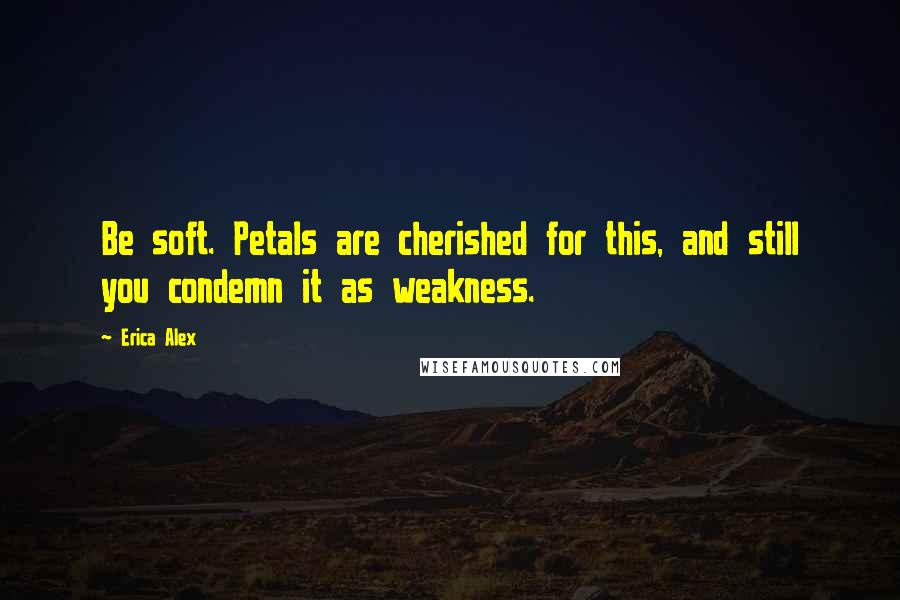 Erica Alex Quotes: Be soft. Petals are cherished for this, and still you condemn it as weakness.