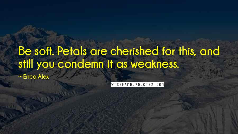 Erica Alex Quotes: Be soft. Petals are cherished for this, and still you condemn it as weakness.