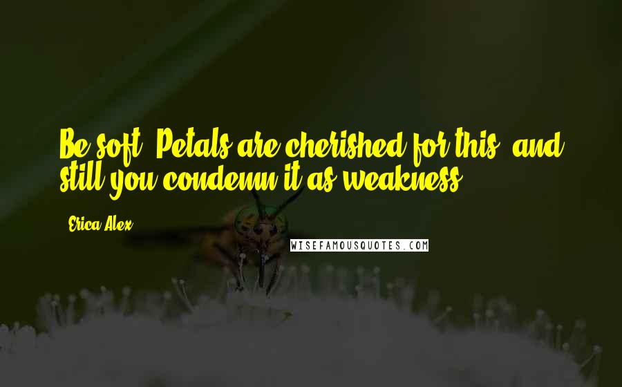 Erica Alex Quotes: Be soft. Petals are cherished for this, and still you condemn it as weakness.