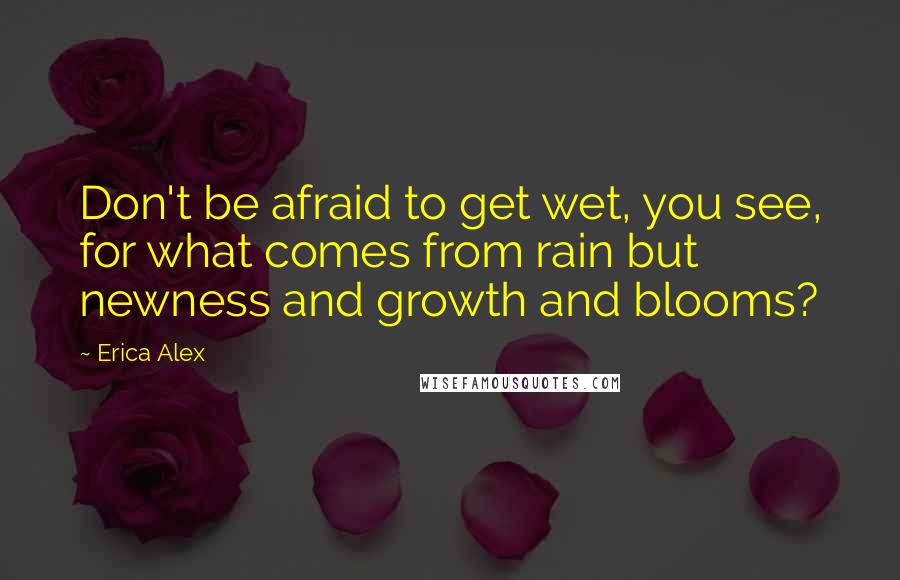 Erica Alex Quotes: Don't be afraid to get wet, you see, for what comes from rain but newness and growth and blooms?