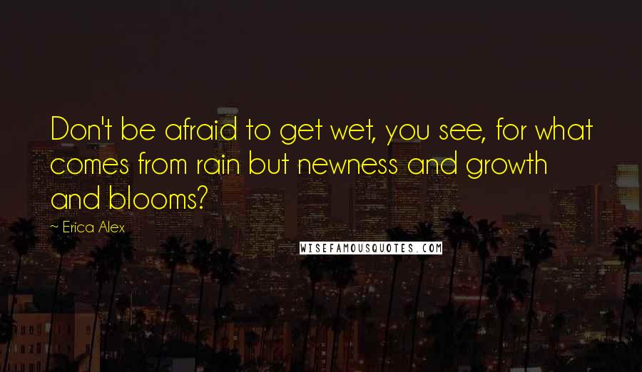 Erica Alex Quotes: Don't be afraid to get wet, you see, for what comes from rain but newness and growth and blooms?