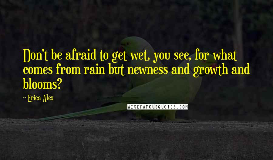 Erica Alex Quotes: Don't be afraid to get wet, you see, for what comes from rain but newness and growth and blooms?