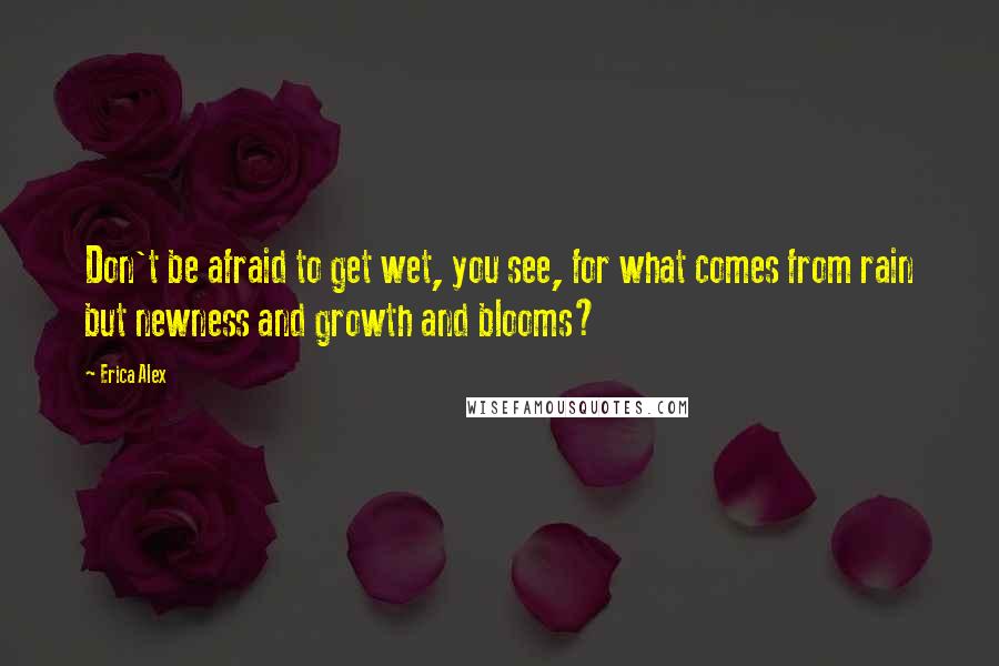 Erica Alex Quotes: Don't be afraid to get wet, you see, for what comes from rain but newness and growth and blooms?