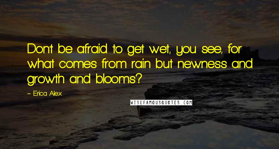 Erica Alex Quotes: Don't be afraid to get wet, you see, for what comes from rain but newness and growth and blooms?