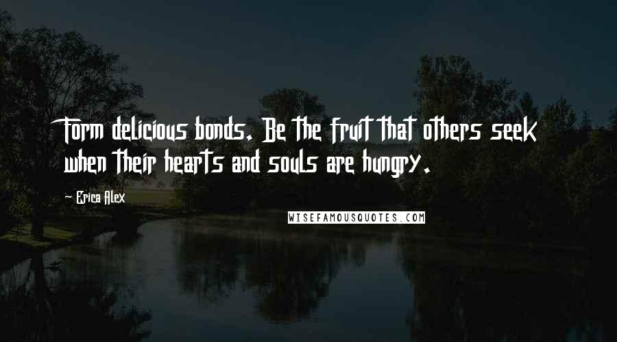 Erica Alex Quotes: Form delicious bonds. Be the fruit that others seek when their hearts and souls are hungry.