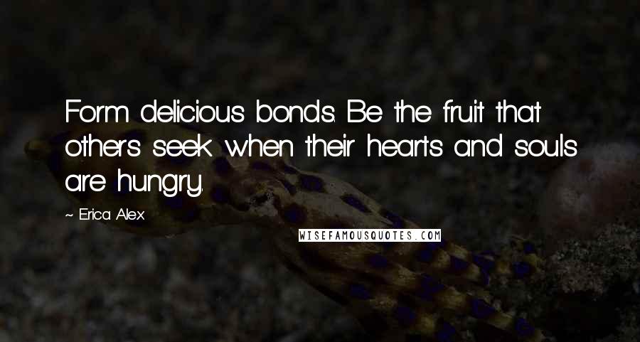 Erica Alex Quotes: Form delicious bonds. Be the fruit that others seek when their hearts and souls are hungry.