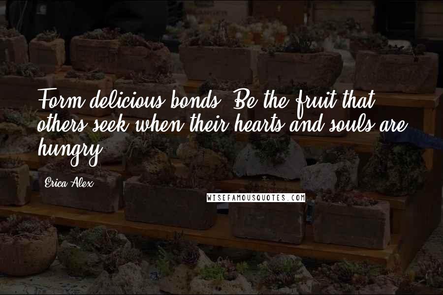 Erica Alex Quotes: Form delicious bonds. Be the fruit that others seek when their hearts and souls are hungry.