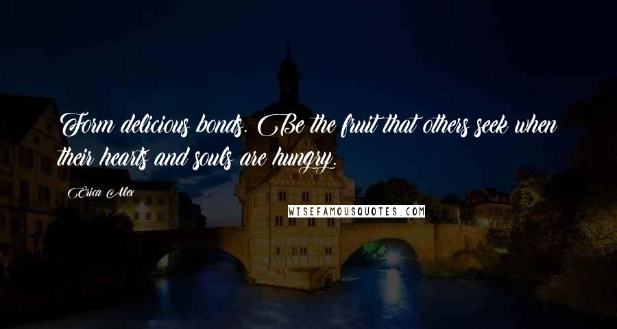 Erica Alex Quotes: Form delicious bonds. Be the fruit that others seek when their hearts and souls are hungry.