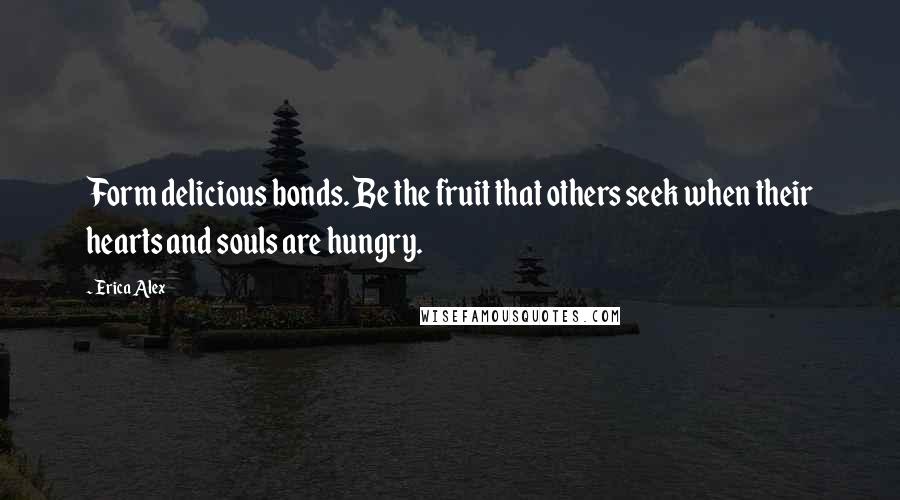 Erica Alex Quotes: Form delicious bonds. Be the fruit that others seek when their hearts and souls are hungry.