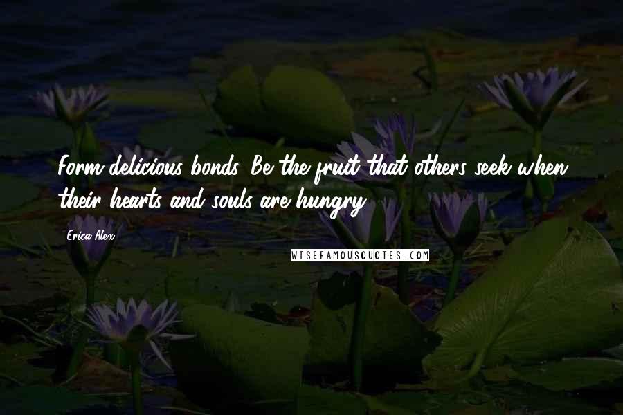 Erica Alex Quotes: Form delicious bonds. Be the fruit that others seek when their hearts and souls are hungry.