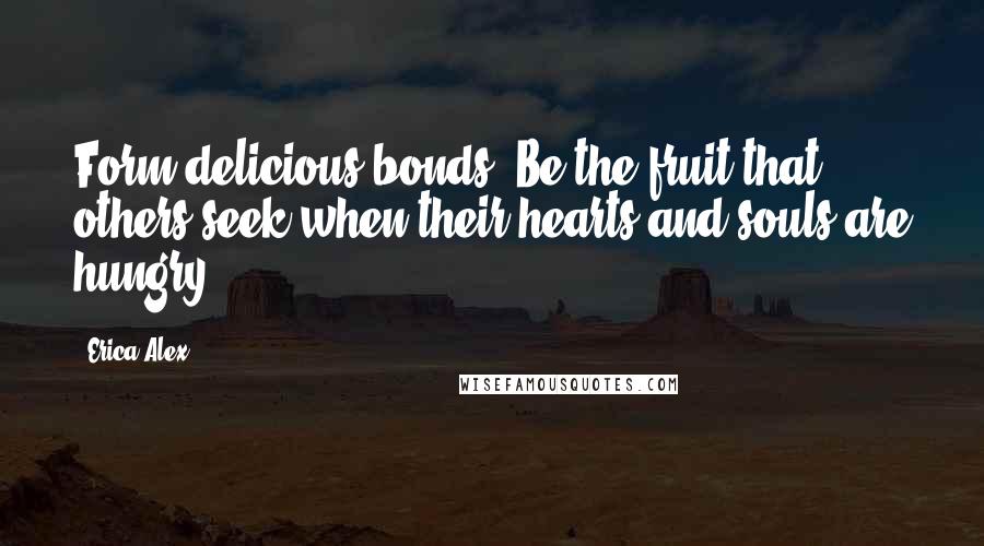 Erica Alex Quotes: Form delicious bonds. Be the fruit that others seek when their hearts and souls are hungry.