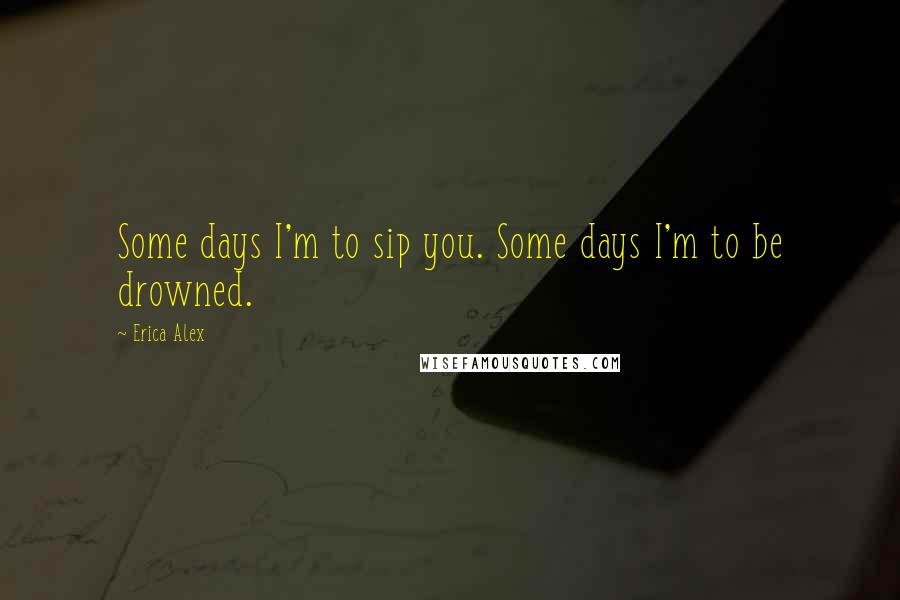 Erica Alex Quotes: Some days I'm to sip you. Some days I'm to be drowned.