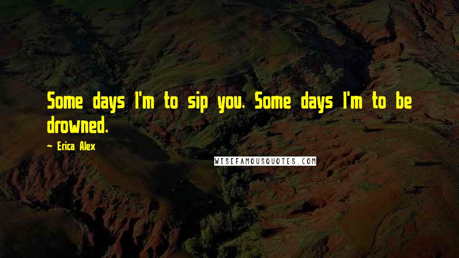 Erica Alex Quotes: Some days I'm to sip you. Some days I'm to be drowned.