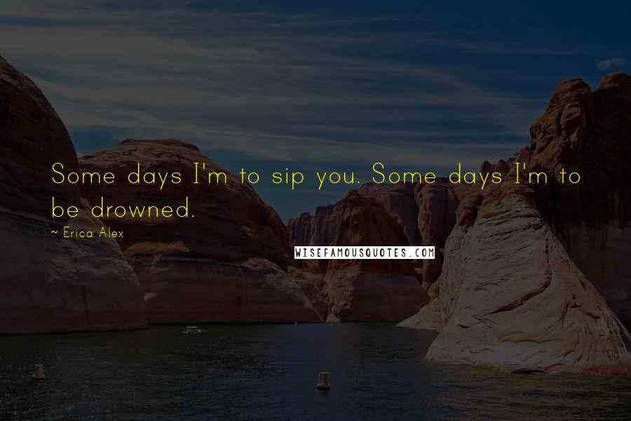 Erica Alex Quotes: Some days I'm to sip you. Some days I'm to be drowned.