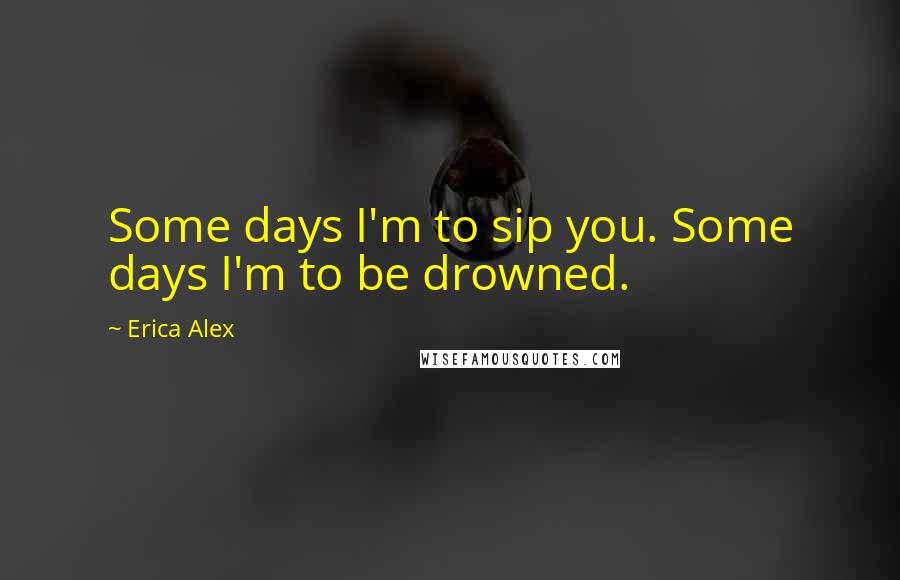 Erica Alex Quotes: Some days I'm to sip you. Some days I'm to be drowned.