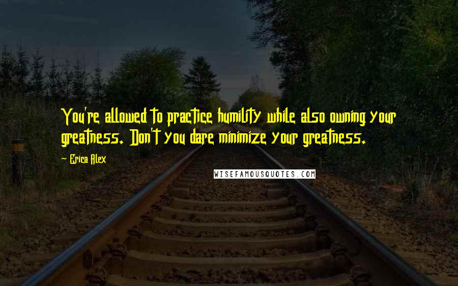 Erica Alex Quotes: You're allowed to practice humility while also owning your greatness. Don't you dare minimize your greatness.