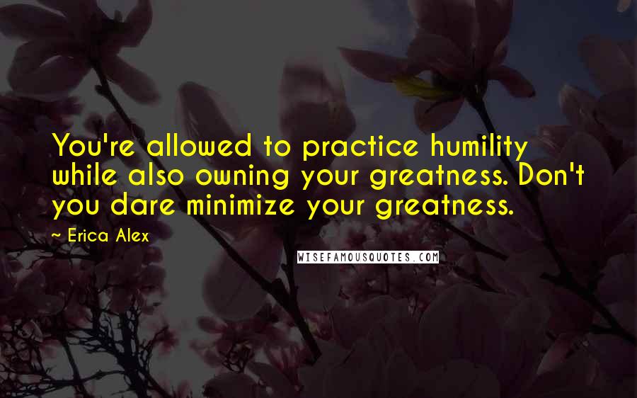 Erica Alex Quotes: You're allowed to practice humility while also owning your greatness. Don't you dare minimize your greatness.