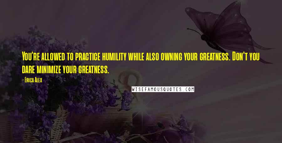 Erica Alex Quotes: You're allowed to practice humility while also owning your greatness. Don't you dare minimize your greatness.