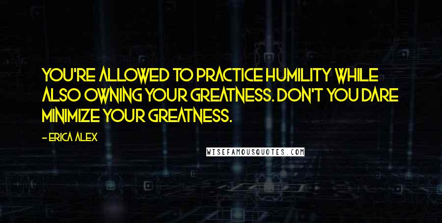 Erica Alex Quotes: You're allowed to practice humility while also owning your greatness. Don't you dare minimize your greatness.
