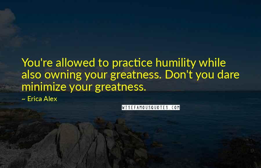 Erica Alex Quotes: You're allowed to practice humility while also owning your greatness. Don't you dare minimize your greatness.