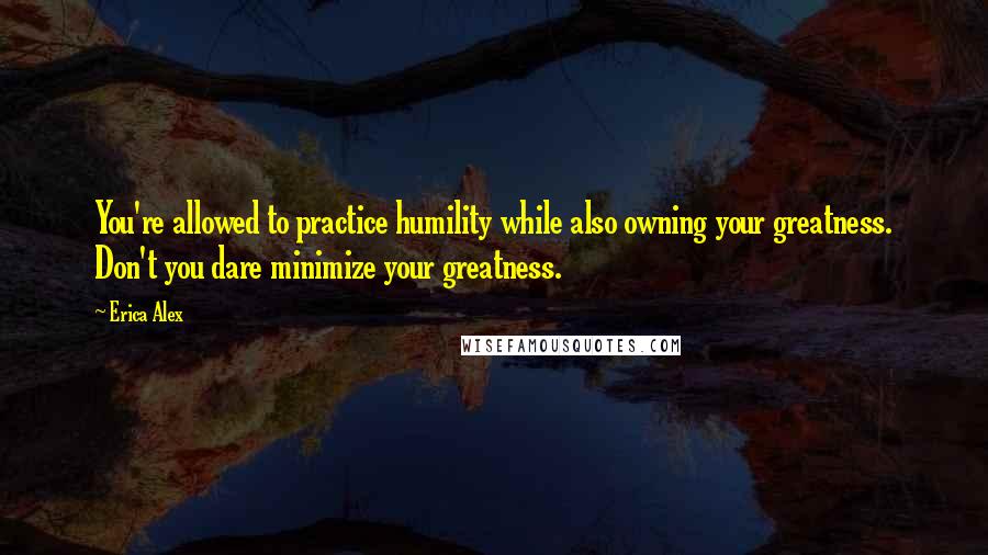 Erica Alex Quotes: You're allowed to practice humility while also owning your greatness. Don't you dare minimize your greatness.