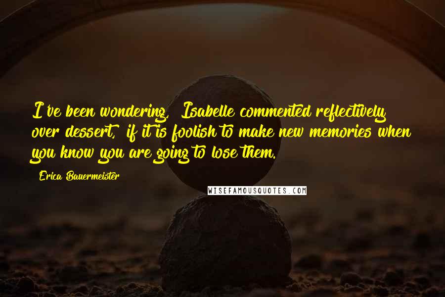 Erica Bauermeister Quotes: I've been wondering," Isabelle commented reflectively over dessert, "if it is foolish to make new memories when you know you are going to lose them.