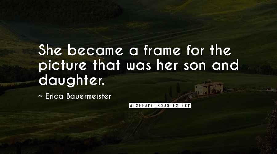 Erica Bauermeister Quotes: She became a frame for the picture that was her son and daughter.