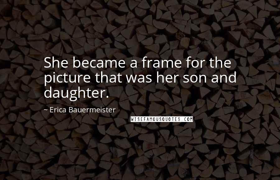 Erica Bauermeister Quotes: She became a frame for the picture that was her son and daughter.