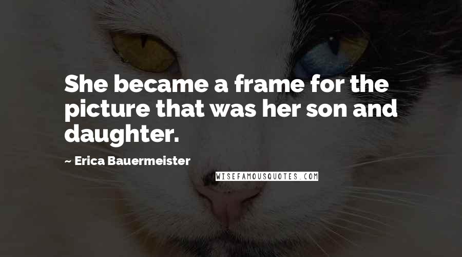 Erica Bauermeister Quotes: She became a frame for the picture that was her son and daughter.