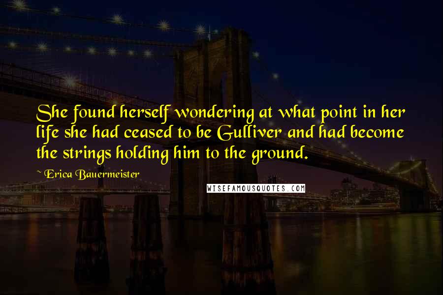 Erica Bauermeister Quotes: She found herself wondering at what point in her life she had ceased to be Gulliver and had become the strings holding him to the ground.