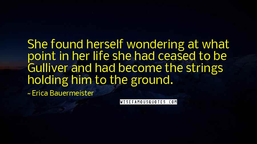 Erica Bauermeister Quotes: She found herself wondering at what point in her life she had ceased to be Gulliver and had become the strings holding him to the ground.