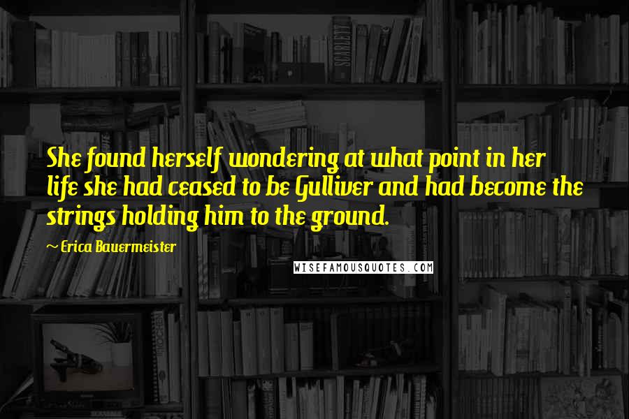 Erica Bauermeister Quotes: She found herself wondering at what point in her life she had ceased to be Gulliver and had become the strings holding him to the ground.