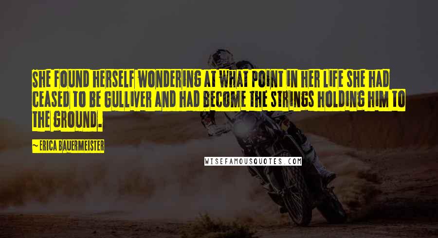 Erica Bauermeister Quotes: She found herself wondering at what point in her life she had ceased to be Gulliver and had become the strings holding him to the ground.