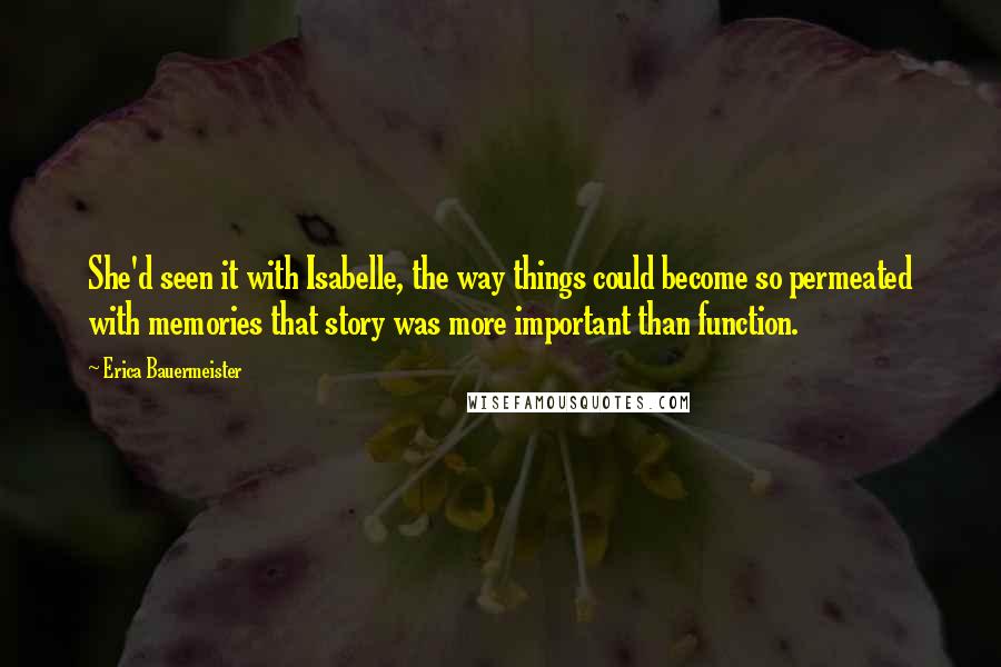 Erica Bauermeister Quotes: She'd seen it with Isabelle, the way things could become so permeated with memories that story was more important than function.