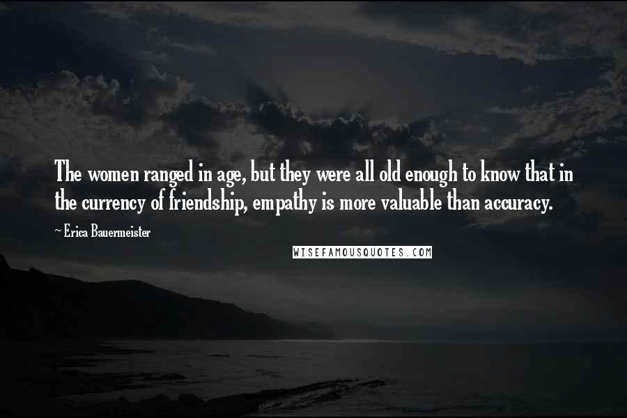 Erica Bauermeister Quotes: The women ranged in age, but they were all old enough to know that in the currency of friendship, empathy is more valuable than accuracy.