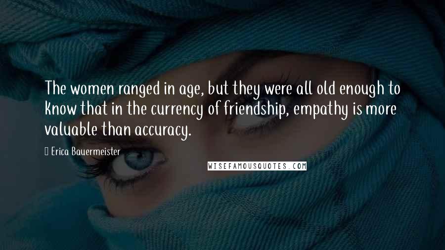 Erica Bauermeister Quotes: The women ranged in age, but they were all old enough to know that in the currency of friendship, empathy is more valuable than accuracy.