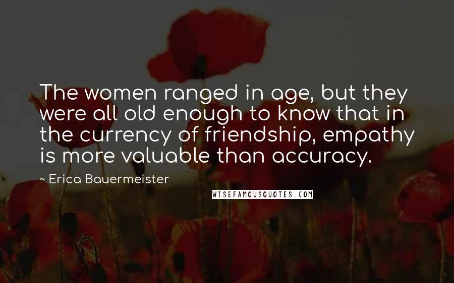 Erica Bauermeister Quotes: The women ranged in age, but they were all old enough to know that in the currency of friendship, empathy is more valuable than accuracy.