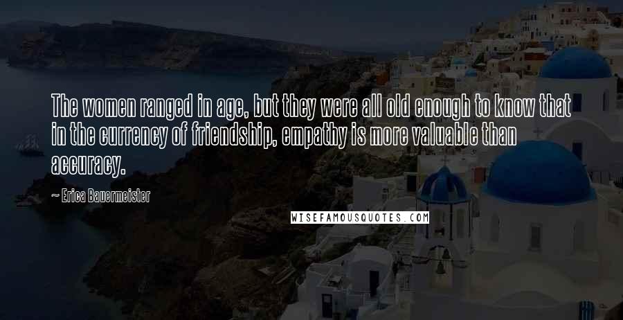 Erica Bauermeister Quotes: The women ranged in age, but they were all old enough to know that in the currency of friendship, empathy is more valuable than accuracy.