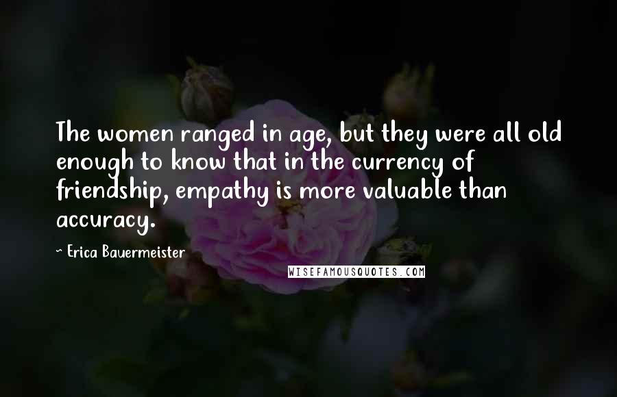 Erica Bauermeister Quotes: The women ranged in age, but they were all old enough to know that in the currency of friendship, empathy is more valuable than accuracy.