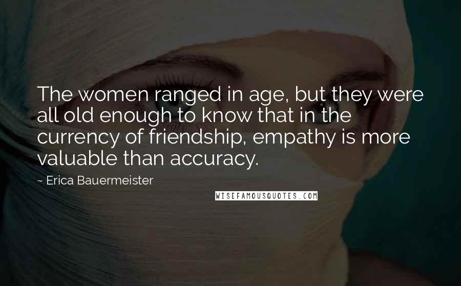Erica Bauermeister Quotes: The women ranged in age, but they were all old enough to know that in the currency of friendship, empathy is more valuable than accuracy.