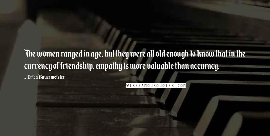 Erica Bauermeister Quotes: The women ranged in age, but they were all old enough to know that in the currency of friendship, empathy is more valuable than accuracy.